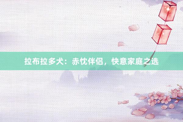 拉布拉多犬：赤忱伴侣，快意家庭之选